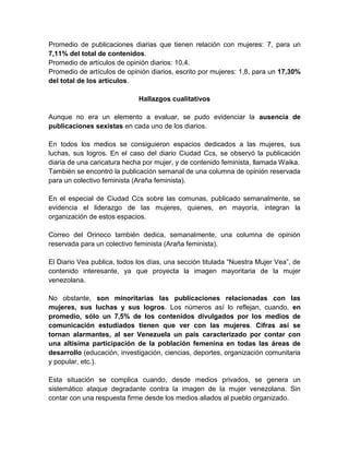 Promedio de publicaciones diarias que tienen relación con mujeres: 7, para un 
7,11% del total de contenidos. 
Promedio de artículos de opinión diarios: 10,4. 
Promedio de artículos de opinión diarios, escrito por mujeres: 1,8, para un 17,30% 
del total de los artículos. 
Hallazgos cualitativos 
Aunque no era un elemento a evaluar, se pudo evidenciar la ausencia de 
publicaciones sexistas en cada uno de los diarios. 
En todos los medios se consiguieron espacios dedicados a las mujeres, sus 
luchas, sus logros. En el caso del diario Ciudad Ccs, se observó la publicación 
diaria de una caricatura hecha por mujer, y de contenido feminista, llamada Waika. 
También se encontró la publicación semanal de una columna de opinión reservada 
para un colectivo feminista (Araña feminista). 
En el especial de Ciudad Ccs sobre las comunas, publicado semanalmente, se 
evidencia el liderazgo de las mujeres, quienes, en mayoría, integran la 
organización de estos espacios. 
Correo del Orinoco también dedica, semanalmente, una columna de opinión 
reservada para un colectivo feminista (Araña feminista). 
El Diario Vea publica, todos los días, una sección titulada “Nuestra Mujer Vea”, de 
contenido interesante, ya que proyecta la imagen mayoritaria de la mujer 
venezolana. 
No obstante, son minoritarias las publicaciones relacionadas con las 
mujeres, sus luchas y sus logros. Los números así lo reflejan, cuando, en 
promedio, sólo un 7,5% de los contenidos divulgados por los medios de 
comunicación estudiados tienen que ver con las mujeres. Cifras así se 
tornan alarmantes, al ser Venezuela un país caracterizado por contar con 
una altísima participación de la población femenina en todas las áreas de 
desarrollo (educación, investigación, ciencias, deportes, organización comunitaria 
y popular, etc.). 
Esta situación se complica cuando, desde medios privados, se genera un 
sistemático ataque degradante contra la imagen de la mujer venezolana. Sin 
contar con una respuesta firme desde los medios aliados al pueblo organizado. 
