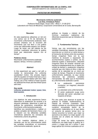 CORPORACIÓN UNIVERSITARIA DE LA COSTA, CUC
                     DEPARTAMENTO DE CIENCIAS BÁSICAS

                                FACULTAD DE INGENIERÍA



                              Movimiento Uniforme acelerado
                               Luis Díaz, Aristóbulo Pabon
                  Profesora Paola Dager. Grupo CN2 – Mesa 1. 21-09-2010
    Laboratorio de Física de Mecánica, Corporación Universitaria de la Costa, Barranquilla



                 Resumen                            gráficas no lineales y método de los
                                                    mínimos      cuadrados   realizamos     las
En esta experiencia utilizamos un riel con          diferentes ecuaciones que se indicaba en la
una canica con el fin de demostrar el               experiencia.
movimiento uniformemente acelerado. Este
proceso empieza con la ecuación del
movimiento que nos llevó a una gráfica                      2. Fundamentos Teóricos
curva que relacionaba espacio con tiempo.
Luego de hacer uso del método de los                Vemos que nos encontramos con las
mínimos cuadrados obtuvimos la grafica              variables cinemáticas: espacio (la distancia
lineal que relacionaba espacio con el               recorrida por un móvil en un cierto tiempo y
tiempo2.                                            el transcurso de tiempo entre dos sucesos),
                                                    tiempo (magnitud física con la que
Palabras claves                                     medimos la duración o separación de
Movimiento uniformemente acelerado,                 acontecimientos sujetos a cambio, de los
espacio, tiempo, mínimos cuadrados.                 sistemas sujetos a observación), velocidad
                                                    (magnitud física de carácter vectorial que
                                                    expresa el desplazamiento de un objeto por
                 Abstract                           unidad de tiempo) y aceleración (magnitud
                                                    vectorial que nos indica el ritmo o tasa de
In this experiment we used a rail with a            cambio de la velocidad de un móvil por
marble to demonstrate the uniformly                 unidad de tiempo. Pasando al movimiento
accelerated motion, this process begins             uniformemente acelerado, es aquí donde
with the equation of motion that took us to a       intervienen    las   anteriores    variables
graph curve spaced relation with time. After        mencionadas. Se sabe que el movimiento
making use of the method of least squares           es uniformemente acelerado cuando:
we obtained the linear plot that linked space
with time2.
                                                        •   La      aceleración    permanece
                                                            constante ( en magnitud, dirección
                                                            y sentido)
Key words
Uniformly accelerated motion, space, time,              •   La velocidad varía uniformemente.
least squares.                                          •   El vector aceleración surge como
                                                            derivada del vector velocidad con
             1. Introducción                                respecto al tiempo.

Los objetivos de esta experiencia fueron            Por otra parte para alcanzar el ajuste de
determinar la aceleración de acuerdo a la           graficas no lineales, implementamos el
situación planteada, determinar a partir de         método de mínimos cuadrados. Este
graficas los parámetros cinemáticas del             método consiste en una técnica de análisis
movimiento uniformemente acelerado.                 numérico encuadrada dentro de la
Identificar sus características y realizar un       optimización matemática en la que dados
análisis completo del fenómeno físico y de          un conjunto de pares(o ternas etc.), se
la relación con las diferentes variables            intenta encontrar la función que mejor se
cinemáticas aplicando los conceptos de              aproxime a los datos (“un mejor ajuste”), de
mediciones y teoría de gráficos.                    acuerdo con el criterio de mínimo error
                                                    cuadrático.
Ya con nuestros objetivos claros y                  Luego de tomar los datos necesarios
haciendo uso de los conocimientos sobre             realizamos una tabla luego la grafica de s
las variables cinemáticas, el movimiento            contra t y luego otra de s contra t2 para
uniformemente acelerado, ajuste de                  luego aplicar los mínimos cuadrados con el


                                                1
 