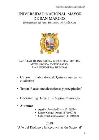 Reacciones de cationes y precipitados1
1
UNIVERSIDAD NACIONAL MAYOR
DE SAN MARCOS
(Universidad del Perú, DECANA DE AMÉRICA)
FACULTAD DE INGENIERÍA GEOLÓGICA, MINERA,
METALÚRGICA Y GEOGRÁFICA
E.A.P. INGENIERÍA DE MINAS
• Cursos: Laboratorio de Química inorgánica
cualitativa
• Tema:‘Reaccionesde cationes y precipitados’
• Docente: Ing. Jorge Luis Zegarra Pumacayo
• Alumno:
• Aguilar Arevalo Elias (17160234)
• Limay Culqui Danny (17160073)
• Calderon CumpaAaron (17160212)
2018
‘Año del Diálogo y la Reconciliación Nacional’
 