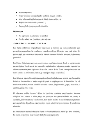 • Medio expresivo.
• Mejor acceso a los significados (palabra-imagen-sonido).
• Más información (fenómenos de difícil observación….)
• Repetición sin esfuerzo (idiomas…)
• Desarrolla la imaginación, la intuición
Desventajas
• No representa exactamente la realidad.
• Pueden adoctrinar (implican a los sujetos)
APRENDIZAJE MEDIANTE FICHAS
Las fichas didácticas originalmente responden a patrones de individualización que
pretenden personalizar la enseñanza, creando modelos diferentes para cada niño. Se
podría decir que entran a ser parte de un sistema bastante limitado, pero con el tiempo se
generalizó.
Las Fichas Didácticas, aparecen como recursos para la enseñanza, donde se recogen estas
características. Se alejan de los materiales tradicionales, más estructurados y donde los
alumnos/as tienen poca capacidad de acción, través de las fichas conseguimos que los
niños y niñas se involucren, piensen, y creen para llegar al resultado.
Las fichas de trabajo bien dirigidas pueden ofrecerle al educando no solo una formación
holística, sino también el poder ser partícipe de su propio proceso de formación. Por tal
motivo las fichas pueden conducir al niño a crear, experimentar, jugar, modificar y
cambiar, entre otras cosas.
El educador podría "montar" fichas de ejercicios prácticos, experimentos, lecturas
dirigidas, etc., donde el niño ponga en ejecución sus potencialidades en cuanto a
destrezas, conocimientos y valoraciones. Esto puede hacerlo en las diferentes asignaturas
para que el niño descubra y experimente y pueda adquirir el conocimiento de una forma
dinámica.
En relación con la estructura de las fichas se recomienda cinco partes que debe contener,
las cuales se explican en el modelo de fichas que se presenta:
 