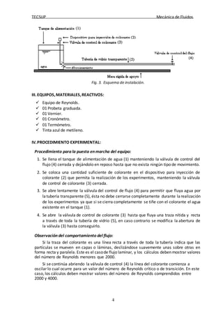 TECSUP Mecánica de Fluidos
4
Fig. 3. Esquema de instalación.
III. EQUIPOS,MATERIALES,REACTIVOS:
 Equipo de Reynolds.
 01 Probeta graduada.
 01 Vernier.
 01 Cronómetro.
 01 Termómetro.
 Tinta azul de metileno.
IV.PROCEDIMIENTO EXPERIMENTAL:
Procedimiento para la puesta en marcha del equipo:
1. Se llena el tanque de alimentación de agua (1) manteniendo la válvula de control del
flujo (4) cerrada y dejándolo en reposo hasta que no exista ningún tipo de movimiento.
2. Se coloca una cantidad suficiente de colorante en el dispositivo para inyección de
colorante (2) que permita la realización de los experimentos, manteniendo la válvula
de control de colorante (3) cerrada.
3. Se abre lentamente la válvula del control de flujo (4) para permitir que fluya agua por
latubería transparente (5), ésta no debe cerrarse completamente durante larealización
de los experimentos ya que si se cierra completamente se tiñe con el colorante el agua
existente en el tanque (1).
4. Se abre la válvula de control de colorante (3) hasta que fluya una traza nítida y recta
a través de toda la tubería de vidrio (5), en caso contrario se modifica la abertura de
la válvula (3) hasta conseguirlo.
Observación del comportamiento del flujo:
Si la traza del colorante es una línea recta a través de toda la tubería indica que las
partículas se mueven en capas o láminas, deslizándose suavemente unas sobre otras en
forma recta y paralela. Este es el casode flujo laminar, y los cálculos deben mostrar valores
del número de Reynolds menores que 2000.
Si se continúa abriendo la válvula de control (4) la línea del colorante comienza a
oscilar lo cual ocurre para un valor del número de Reynolds crítico o de transición. En este
caso, los cálculos deben mostrar valores del número de Reynolds comprendidos entre
2000 y 4000.
 