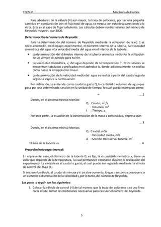 TECSUP Mecánica de Fluidos
5
Para aberturas de la válvula (4) aún mayor, la traza de colorante, por ser una pequeña
cantidad en comparación con el flujo total de agua, se mezcla con ésta desapareciendo a la
vista. Este es el caso de flujo turbulento. Los cálculos deben mostrar valores del número de
Reynolds mayores que 4000.
Determinación del número de Reynolds:
Para la determinación del número de Reynolds mediante la utilización de la ec. 1 es
necesario medir, en el equipo experimental, el diámetro interno de la tubería, la viscosidad
cinemática del agua y la velocidad media del agua en el interior de la tubería.
 La determinación del diámetro interno de la tubería se realiza mediante la utilización
de un vernier disponible para tal fin.
 La viscosidad cinemática, ν, del agua depende de la temperatura T. Estos valores se
encuentran tabulados y graficados en el apéndice A, donde adicionalmente seexplica
cómo hacer la interpolación lineal.
 La determinación de la velocidad media del agua se realiza a partir del caudal o gasto
según se explica a continuación:
Por definición, se entiende como caudal o gasto Q, la cantidad o volumen de agua que
pasa por una determinada sección en la unidad de tiempo, lo cual queda expresado como:
Donde, en el sistema métrico técnico:
… 2
Q
: Caudal, m3/s
: Volumen, m3
t : Tiempo, s.
Por otra parte, la ecuaciónde la conservación de la masa o continuidad, expresa que:
Donde, en el sistema métrico técnico:
… 3
Q: Caudal, m3/s
: Velocidad media, m/s
A : Sección transversal tubería, m2.
El área de la tubería es: … 4
Procedimiento experimental:
En el presente caso, el diámetro de la tubería D, es fijo, la viscosidad cinemática ν, tiene un
valor que depende de latemperatura, la cual permanece constante durante la realización del
experimento. La variable es el caudal o gasto, el cual puede ser regulado mediante la válvula
de control del flujo (4).
Si secierra laválvula,el caudal disminuye y si se abre aumenta, lo que trae como consecuencia
un aumento o disminución de la velocidady,por lo tanto,del número de Reynolds.
Los pasos a seguir son los siguientes:
1. Colocar la válvula de control (4) de tal manera que la traza del colorante sea una línea
recta nítida, tomar las mediciones necesarias para calcular el número de Reynolds.
 