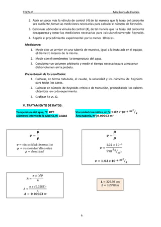 TECSUP Mecánica de Fluidos
6
2. Abrir un poco más la válvula de control (4) de tal manera que la traza del colorante
sea oscilante, tomar las mediciones necesarias para calcular elnúmero de Reynolds.
3. Continuar abriendo la válvula de control (4), de talmanera que la traza del colorante
desaparezca y tomar las mediciones necesarias para calcular el númerode Reynolds.
4. Repetir el procedimiento experimental por lo menos 10 veces.
Mediciones:
1. Medir con un vernier en una tubería de muestra, igual a la instalada en el equipo,
el diámetro interno de la misma.
2. Medir con el termómetro la temperatura del agua.
3. Considerar un volumen arbitrario y medir el tiempo necesario para almacenar
dicho volumen en la probeta.
Presentación de los resultados:
1. Calcular, en forma tabulada, el caudal, la velocidad y los números de Reynolds
para todos los casos.
2. Calcular en número de Reynolds crítico o de transición, promediando los valores
obtenidos en cada experimento.
3. Graficar Re vs. Q.
V. TRATAMIENTO DE DATOS:
20°C Viscosidadcinemática, m2
/s:𝟏.𝟎𝟐 𝒙 𝟏𝟎−𝟔 𝒎𝟐
⁄
Diámetro internode la tubería,m: 0.0283 Área tubería,m2
:𝟎.𝟎𝟎𝟎𝟔𝟑 𝒎𝟐
Temperatura del agua, °C: 𝒔
𝝁
𝒗 =
𝝆
𝒗 = 𝑣𝑖𝑠𝑐𝑜𝑐𝑖𝑑𝑎𝑑 𝑐𝑖𝑛𝑒𝑚𝑎𝑡𝑖𝑐𝑎
𝝁 = 𝑣𝑜𝑠𝑐𝑜𝑠𝑖𝑑𝑎𝑑 𝑑𝑖𝑛𝑎𝑚𝑖𝑐𝑎
𝝆 = 𝑑𝑒𝑛𝑠𝑖𝑑𝑎𝑑
𝒗 =
𝝁
𝒗 =
𝝆
1.02 𝑥 10−3
𝑘𝑔
998 ⁄
𝑚
𝒗 = 𝟏. 𝟎𝟐 𝒙 𝟏𝟎−𝟔 𝒎𝟐
⁄𝒔
𝝅 𝒙 (𝒅)𝟐
𝑨 =
𝟒
𝐴 =
𝜋 𝑥 (0.0283)2
4
𝑨 = 𝟎. 𝟎𝟎𝟎𝟔𝟑 𝒎
𝟐
𝑳 = 329.98 𝑐𝑚
𝑳 = 3.2998 𝑚
 