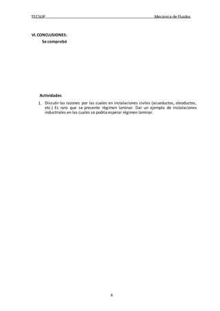 TECSUP Mecánica de Fluidos
8
VI.CONCLUSIONES:
Se comprobó
Actividades
1. Discutir las razones por las cuales en instalaciones civiles (acueductos, oleoductos,
etc.) Es raro que se presente régimen laminar. Dar un ejemplo de instalaciones
industriales en las cuales se podría esperar régimen laminar.
 