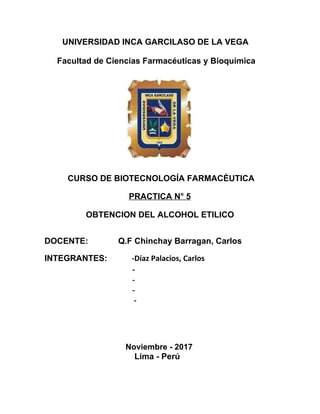 UNIVERSIDAD INCA GARCILASO DE LA VEGA
Facultad de Ciencias Farmacéuticas y Bioquímica
CURSO DE BIOTECNOLOGÍA FARMACÉUTICA
PRACTICA N° 5
OBTENCION DEL ALCOHOL ETILICO
DOCENTE: Q.F Chinchay Barragan, Carlos
INTEGRANTES: -Díaz Palacios, Carlos
-
-
-
-
Noviembre - 2017
Lima - Perú
 