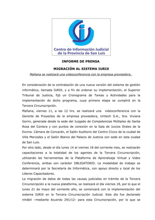 INFORME DE PRENSA

                      MIGRACIÓN AL SISTEMA IURIX
     Mañana se realizará una videoconferencia con la empresa proveedora.


En consideración de la contratación de una nueva versión del sistema de gestión
informático, llamada IURIX, y a fin de ordenar su implementación, el Superior
Tribunal de Justicia, fijó un Cronograma de Tareas y Actividades para la
implementación de dicho programa, cuya primera etapa se cumplirá en la
Tercera Circunscripción.
Mañana, viernes 11, a las 12 hrs. se realizará una        videoconferencia con la
Gerente de Proyectos de la empresa proveedora, Unitech S.A., Sra. Viviana
Gorini, generada desde la sede del Juzgado de Competencias Múltiples de Santa
Rosa del Conlara y con puntos de conexión en la Sala de Juicios Orales de la
Excma. Cámara de Concarán, el Salón Auditorio del Centro Cívico de la ciudad de
Villa Mercedes y el Salón Blanco del Palacio de Justicia con sede en esta ciudad
de San Luis.
Por otro lado, desde el día lunes 14 al viernes 18 del corriente mes, se realizarán
capacitaciones a la totalidad de los agentes de la Tercera Circunscripción,
utilizando las herramientas de la Plataforma de Aprendizaje Virtual y Video
Conferencia, ambas con carácter OBLIGATORIO. La modalidad de trabajo se
determinará por la Secretaría de Informática, con apoyo directo y local de los
Líderes Capacitadores.
La migración de datos de todas las causas judiciales en trámite de la Tercera
Circunscripción a la nueva plataforma, se realizará el día viernes 18, por lo que el
lunes 21 de mayo del corriente año, se comenzará con la implementación del
sistema IURIX en la Tercera Circunscripción Judicial. Este día fue declarado
inhábil –mediante Acuerdo 291/12- para esta Circunscripción, por lo que se
 