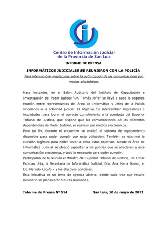 INFORME DE PRENSA

  INFORMÁTICOS JUDICIALES SE REUNIERON CON LA POLICÍA
Para intercambiar inquietudes sobre la optimización de las comunicaciones por
                                medios electrónicos


Hace instantes, en el Salón Auditorio del Instituto de Capacitación e
Investigación del Poder Judicial “Dr. Tomás Jofré” se llevó a cabo la segunda
reunión entre representantes del Área de Informática y Jefes de la Policía
vinculados a la actividad judicial. El objetivo fue intercambiar impresiones e
inquietudes para lograr el correcto cumplimiento a la acordada del Superior
Tribunal de Justicia, que dispone que las comunicaciones de las diferentes
dependencias del Poder Judicial, se realicen por medios electrónicos.
Para tal fin, durante el encuentro se analizó el sistema de equipamiento
disponible para poder cumplir con esta obligación. También se examinó la
cuestión logística para poder llevar a cabo estos objetivos. Desde el Área de
Informática Judicial se ofreció capacitar a los policías que se afectarán a esta
comunicación electrónica, y todo lo necesario para poder cumplir.
Participaron de la reunión el Ministro del Superior Tribunal de Justicia, Dr. Omar
Esteban Uría, la Secretaria de Informática Judicial, Dra. Ana María Boiero, el
Lic. Marcelo Lotufo – y los efectivos policiales,
Esta iniciativa es un tema de agenda abierta, donde cada vez que resulte
necesario se planificarán futuras reuniones.



Informe de Prensa Nº 514                            San Luis, 10 de mayo de 2012
 