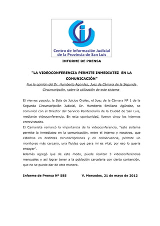 INFORME DE PRENSA


     "LA VIDEOCONFERENCIA PERMITE INMEDIATEZ EN LA
                               COMUNICACIÓN”
  Fue la opinión del Dr. Humberto Agúndez, Juez de Cámara de la Segunda
              Circunscripción, sobre la utilización de este sistema


El viernes pasado, la Sala de Juicios Orales, el Juez de la Cámara Nº 1 de la
Segunda     Circunscripción   Judicial,   Dr.   Humberto   Emiliano   Agúndez,   se
comunicó con el Director del Servicio Penitenciario de la Ciudad de San Luis,
mediante videoconferencia. En esta oportunidad, fueron cinco los internos
entrevistados.
El Camarista remarcó la importancia de la videoconferencia, “este sistema
permite la inmediatez en la comunicación, entre el interno y nosotros, que
estamos en distintas circunscripciones y en consecuencia, permite un
monitoreo más cercano, una fluidez que para mi es vital, por eso lo quería
ensayar”.
Además agregó que de este modo, puede realizar 3 videoconferencias
mensuales y así lograr tener a la población carcelaria con cierta contención,
que no se puede dar de otra manera.


Informe de Prensa Nº 585                   V. Mercedes, 21 de mayo de 2012
 