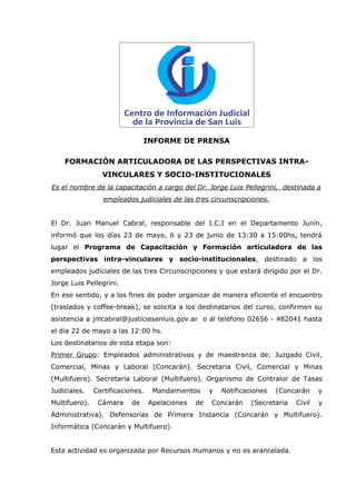 INFORME DE PRENSA

    FORMACIÓN ARTICULADORA DE LAS PERSPECTIVAS INTRA-
                 VINCULARES Y SOCIO-INSTITUCIONALES
Es el nombre de la capacitación a cargo del Dr. Jorge Luis Pellegrini, destinada a
                  empleados judiciales de las tres circunscripciones.


El Dr. Juan Manuel Cabral, responsable del I.C.I en el Departamento Junín,
informó que los días 23 de mayo, 6 y 23 de junio de 13:30 a 15:00hs, tendrá
lugar el Programa de Capacitación y Formación articuladora de las
perspectivas intra-vinculares y socio-institucionales, destinado a los
empleados judiciales de las tres Circunscripciones y que estará dirigido por el Dr.
Jorge Luis Pellegrini.
En ese sentido, y a los fines de poder organizar de manera eficiente el encuentro
(traslados y coffee-break), se solicita a los destinatarios del curso, confirmen su
asistencia a jmcabral@justiciasanluis.gov.ar o al teléfono 02656 - 482041 hasta
el día 22 de mayo a las 12:00 hs.
Los destinatarios de esta etapa son:
Primer Grupo: Empleados administrativos y de maestranza de: Juzgado Civil,
Comercial, Minas y Laboral (Concarán). Secretaria Civil, Comercial y Minas
(Multifuero). Secretaria Laboral (Multifuero). Organismo de Contralor de Tasas
Judiciales.    Certificaciones.    Mandamientos      y   Notificaciones   (Concarán     y
Multifuero).    Cámara     de     Apelaciones   de   Concarán     (Secretaria   Civil   y
Administrativa). Defensorías de Primera Instancia (Concarán y Multifuero).
Informática (Concarán y Multifuero).


Esta actividad es organizada por Recursos Humanos y no es arancelada.
 