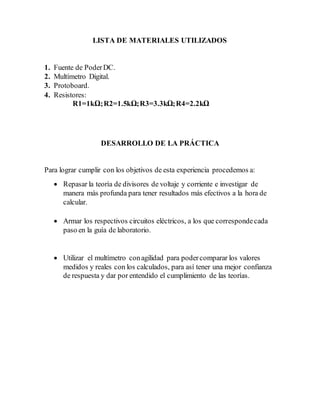 LISTA DE MATERIALES UTILIZADOS
1. Fuente de PoderDC.
2. Multímetro Digital.
3. Protoboard.
4. Resistores:
R1=1kΩ;R2=1.5kΩ;R3=3.3kΩ;R4=2.2kΩ
DESARROLLO DE LA PRÁCTICA
Para lograr cumplir con los objetivos de esta experiencia procedemos a:
 Repasar la teoría de divisores de voltaje y corriente e investigar de
manera más profunda para tener resultados más efectivos a la hora de
calcular.
 Armar los respectivos circuitos eléctricos, a los que correspondecada
paso en la guía de laboratorio.
 Utilizar el multímetro conagilidad para podercomparar los valores
medidos y reales con los calculados, para así tener una mejor confianza
de respuesta y dar por entendido el cumplimiento de las teorías.
 