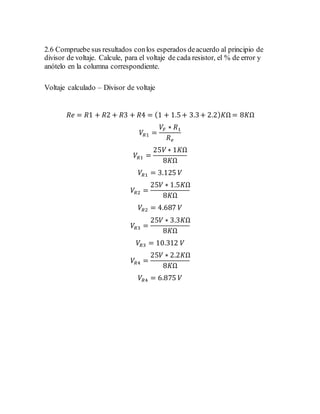 2.6 Compruebe sus resultados conlos esperados deacuerdo al principio de
divisor de voltaje. Calcule, para el voltaje de cada resistor, el % de error y
anótelo en la columna correspondiente.
Voltaje calculado – Divisor de voltaje
𝑅𝑒 = 𝑅1 + 𝑅2 + 𝑅3 + 𝑅4 = (1 + 1.5+ 3.3+ 2.2) 𝐾Ω = 8𝐾Ω
𝑉𝑅1 =
𝑉𝐹 ∗ 𝑅1
𝑅 𝑒
𝑉𝑅1 =
25𝑉 ∗ 1𝐾Ω
8𝐾Ω
𝑉𝑅1 = 3.125 𝑉
𝑉𝑅2 =
25𝑉 ∗ 1.5𝐾Ω
8𝐾Ω
𝑉𝑅2 = 4.687 𝑉
𝑉𝑅3 =
25𝑉 ∗ 3.3𝐾Ω
8𝐾Ω
𝑉𝑅3 = 10.312 𝑉
𝑉𝑅4 =
25𝑉 ∗ 2.2𝐾Ω
8𝐾Ω
𝑉𝑅4 = 6.875 𝑉
 