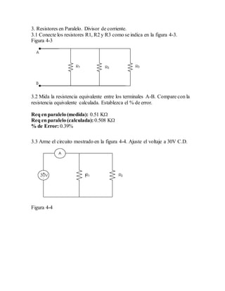 3. Resistores en Paralelo. Divisor de corriente.
3.1 Conecte los resistores R1, R2 y R3 como se indica en la figura 4-3.
Figura 4-3
3.2 Mida la resistencia equivalente entre los terminales A-B. Compare con la
resistencia equivalente calculada. Establezca el % de error.
Req en paralelo (medida): 0.51 KΩ
Req en paralelo (calculada): 0.508 KΩ
% de Error: 0.39%
3.3 Arme el circuito mostrado en la figura 4-4. Ajuste el voltaje a 30V C.D.
Figura 4-4
 