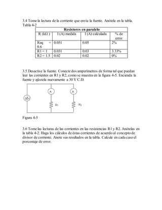 3.4 Tome la lectura de la corriente que envía la fuente. Anótela en la tabla.
Tabla 4-2
Resistores en paralelo
R (kΩ ) I (A) medida I (A) calculada % de
error
Req =
0.6
0.051 0.05 2%
R1 = 1 0.031 0.03 3.33%
R2 = 1.5 0.02 0.02 0%
3.5 Desactive la fuente. Conecte dos amperímetros de forma tal que puedan
leer las corrientes en R1 y R2, como se muestra en la figura 4-5. Encienda la
fuente y ajústela nuevamente a 30 V C.D.
Figura 4-5
3.6 Tome las lecturas de las corrientes en las resistencias R1 y R2. Anótelas en
la tabla 4-2. Haga los cálculos de éstas corrientes de acuerdo al concepto de
divisor de corriente. Anote sus resultados en la tabla. Calcule en cada caso el
porcentaje de error.
 