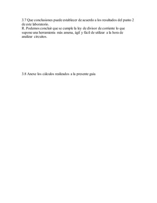 3.7 Que conclusiones puede establecer de acuerdo a los resultados del punto 2
de este laboratorio.
R. Podemos concluir que se cumple la ley de divisor de corriente lo que
supone una herramienta más amena, ágil y fácil de utilizar a la hora de
analizar circuitos.
3.8 Anexe los cálculos realizados a la presente guía
 