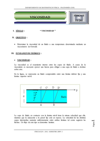 DEPARTAMENTO DE MATEMÁTICAY FÍSICA – INGENIERÍA CIVIL
FÍSICA II (FS– 241) – SEMESTRE 2009 -I
Página1
I. TÍTULO : “ VISCOSIDAD ”
II. OBJETIVO :
 Determinar la viscosidad de un fluido a una temperatura determinada mediante un
viscosímetro de Ostwald.
III. FUNDAMENTO TEÓRICO :
 VISCOSIDAD :
La viscosidad es el rozamiento interno entre las capas de fluido. A causa de la
viscosidad, es necesario ejercer una fuerza para obligar a una capa de fluido a deslizar
sobre otra.
En la figura, se representa un fluido comprendido entre una lámina inferior fija y una
lámina superior móvil.
La capa de fluido en contacto con la lámina móvil tiene la misma velocidad que ella,
mientras que la adyacente a la pared fija está en reposo. La velocidad de las distintas
capas intermedias aumenta uniformemente entre ambas láminas tal como sugieren las
flechas. Un flujo de este tipo se denomina laminar.
FÍSICA II
FS-241
Ingeniería
civil
VISCOSIDAD
 