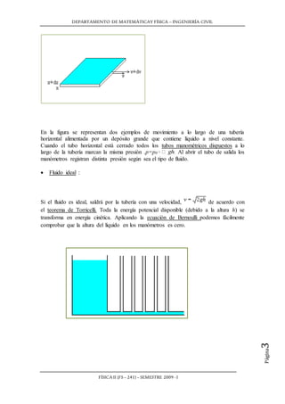 DEPARTAMENTO DE MATEMÁTICAY FÍSICA – INGENIERÍA CIVIL
FÍSICA II (FS– 241) – SEMESTRE 2009 -I
Página3
Si el fluido es ideal, saldrá por la tubería con una velocidad, de acuerdo con
el teorema de Torricelli. Toda la energía potencial disponible (debido a la altura h) se
transforma en energía cinética. Aplicando la ecuación de Bernoulli podemos fácilmente
comprobar que la altura del líquido en los manómetros es cero.
En la figura se representan dos ejemplos de movimiento a lo largo de una tubería
horizontal alimentada por un depósito grande que contiene líquido a nivel constante.
Cuando el tubo horizontal está cerrado todos los tubos manométricos dispuestos a lo
largo de la tubería marcan la misma presión .p=p0 Al abrir el tubo de salida los
manómetros registran distinta presión según sea el tipo de fluido.
 Fluido ideal :
 