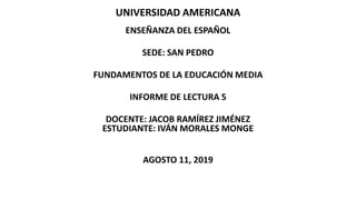 UNIVERSIDAD AMERICANA
ENSEÑANZA DEL ESPAÑOL
SEDE: SAN PEDRO
FUNDAMENTOS DE LA EDUCACIÓN MEDIA
INFORME DE LECTURA 5
DOCENTE: JACOB RAMÍREZ JIMÉNEZ
ESTUDIANTE: IVÁN MORALES MONGE
AGOSTO 11, 2019
 