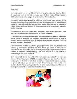 Consejos Técnicos Escolares Ciclo Escolar 2013-2014
Producto 2
Acciones que se han emprendido en favor de las prioridades del Sistema Básico
de Mejora, así como lo que falta por hacer respecto de la mejora del aprendizaje y
del fortalecimiento de los rasgos de la Normalidad Mínima Escolar.
En nuestra telesecundaria desde el inicio del ciclo escolar cada alumno hizo el
compromiso de leer al menos un libro por mes, de los existentes en las bibliotecas
escolares y de aula, actividad que se viene realizando y además se elabora un
trabajo de portafolio de reportes de lectura debidamente corregidos y revisados
por los docentes.
Existen algunos alumnos que les gusta la lectura y leen hasta dos libros por mes,
sobre todo aquellos que contienen temas de interés para ellos.
La estrategia es que después de leído el alumno presenta un borrador al maestro,
éste le corrige la redacción y la ortografía, después de esta actividad se hace en
limpio la versión definitiva en hojas de máquina agregándoles márgenes y dibujo o
recortes alusivos a la temática.
También existen alumnos que tienen graves problemas para leer, tartamudean,
silabean y cambian las palabras, es difícil hacer que vayan al ritmo de sus
compañeros más avanzados, se les explica por ejemplo un problema algebraico
sencillo, lo entienden y comprenden y a los cinco minutos ya se les olvidó o se
confunden y lo resuelven todo mal.
En lo relacionado con la Normalidad Mínima Escolar, se puede afirmar que hasta
el momento se ha cumplido al 100 %, menos en el aspecto que dice: “Los alumnos
consolidaron su dominio de la lectura, la escritura y las matemáticas de acuerdo a
su grado educativo” ya que se advierten deficiencias, es decir no tenemos
alumnos de “diez” sino que hay necesidad de estar repasando y profundizando en
las asignaturas donde se presentan más dificultades.
 