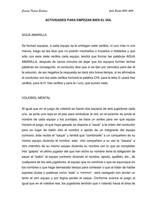 Consejos Técnicos Escolares Ciclo Escolar 2013-2014
ACTIVIDADES PARA EMPEZAR BIEN EL DÍA.
AGUA AMARILLA
Se forman equipos, a cada equipo se le entregan siete cerillos, ni uno más ni uno
menos, luego se les dice que no podrán mocharlos o trozarlos o doblarlos y que
sólo con esos siete cerillos cada equipo, tendrá que formar las palabras AGUA
AMARILLA, después de varios minutos de dejar que los equipos formen dichas
palabras sin conseguirlo, el conductor dice que si se dan por vencidos para dar él
la solución, de ser negativa la respuesta se dará otro breve tiempo, si es afirmativa
el conductor con los siete cerillos formará la palabra CHI, para la letra C usará tres
cerillos, para la H tres cerillos y para la I uno, que suman siete.
VOLEIBOL MENTAL
Al igual que en el juego de voleibol se hacen dos equipos de seis jugadores cada
uno, se pinta una raya en el piso para simbolizar la red, en el pizarrón se anota el
nombre de cada equipo y los puntajes, se hace un sorteo para ver qué equipo
iniciará el juego, el que haya ganado se dispone a “sacar” a la orden del conductor
pero en lugar de balón dirá el nombre o apodo de un integrante del equipo
contrario, éste recibe el “saque” y tendrá que “combinarle” a un compañero de su
mismo equipo diciendo el nombre, este otro compañero a su vez la “pasara” a
otro miembro de su mismo equipo diciendo su nombre con lo que se completan
tres “golpes” el ultimo jugador del que han dicho su nombre tiene la obligación de
pasar el “balón” al equipo contrario diciendo el nombre, apodo, apellido, etc., de
cualquiera de los seis jugadores, el equipo que no combine o que se equivoque en
los nombres o que haga demasiado tiempo para contestar o que al tratar de hablar
exprese dudas o palabras como “este” o “mmmm” será castigado con anotar un
tanto al otro equipo y por lógica perder el saque. Conforme avance el juego al
igual que en el voleibol real, los jugadores tendrán que ir rotando hacia el área de
 