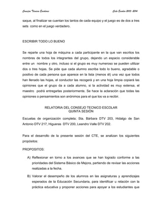 Consejos Técnicos Escolares Ciclo Escolar 2013-2014
saque, al finalizar se cuentan los tantos de cada equipo y el juego es de dos a tres
sets como en el juego verdadero.
ESCRIBIR TODO LO BUENO
Se reparte una hoja de máquina a cada participante en la que van escritos los
nombres de todos los integrantes del grupo, dejando un espacio considerable
entre un nombre y otro, incluso si el grupo es muy numeroso se pueden utilizar
dos o tres hojas. Se pide que cada alumno escriba todo lo bueno, agradable o
positivo de cada persona que aparece en la lista (menos él) una vez que todos
han llenado las hojas, el conductor las recogerá y en una hoja limpia copiará las
opiniones que el grupo da a cada alumno, si la actividad es muy extensa, el
maestro podrá entregarlas posteriormente. Se hace la aclaración que todas las
opiniones o pensamientos son anónimos para el que los va a recibir.
RELATORIA DEL CONSEJO TECNICO ESCOLAR
QUINTA SESIÓN
Escuelas de organización completa; Sta. Bárbara DTV 203, Hidalgo de San
Antonio DTV 217, Higueras DTV 200, Leandro Valle DTV 202.
Para el desarrollo de la presente sesión del CTE, se analizan los siguientes
propósitos:
PROPOSITOS:
A) Reflexionar en torno a los avances que se han logrado conforme a las
prioridades del Sistema Básico de Mejora, partiendo de revisar las acciones
realizadas a la fecha.
B) Valorar el desempeño de los alumnos en las asignaturas y aprendizajes
esperados de la Educación Secundaria, para identificar u relación con la
práctica educativa y proponer acciones para apoyar a los estudiantes que
 