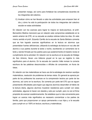 Consejos Técnicos Escolares Ciclo Escolar 2013-2014
presentan rezago, así como para fortalecer las competencias docentes de
los integrantes del colectivo.
C) Analizar cómo se han llevado a cabo las actividades para empezar bien el
día y cómo ha sido la participación de todos los integrantes del colectivo
escolar en estas actividades
En relación con los avances para lograr la mejora en lecto-escritura, el profr.
Bernardino Medina mencionó que en relación este compromiso establecido en la
sesión anterior de CTE, en su escuela se analiza noticias todos los días. En este
mismo sentido el profr. Eduardo Carrillo de la escuela de Santa Bárbara comenta
que se han logrado avances significativos en la lectura en alumnos que
presentaban fuertes deficiencias; utilizando la estrategia de lectura en voz alta del
alumno a sus padres durante la tarde o noche, escribiendo un comentario de lo
leído y siendo firmado por los padres para que posteriormente el maestro revise el
cumplimiento de la actividad. En relación con la escritura en la escuela de Hidalgo
de San Antonio, llevan una bitácora grupal en la que se registra lo más
significativo para el alumno. En la escuela de Leandro Valle revisan la correcta
escritura de las palabras desconocidas o difíciles de comprender, en lluvia de
ideas.
En relación con las matemáticas se hace uso de la estrategia de resolver acertijos
matemáticos, resolución de problemas de temas vistos. En general se aprecia por
parte de los profesores los avances en la comprensión lectora por parte de los
alumnos, así como en la escritura. Se comenta por parte del CTE que se siguen
presentando dificultades para lograr que algunos alumnos desarrollen el hábito de
la lectura diaria, algunos alumnos muestran resistencia para cumplir con estas
actividades, algunos lo hacen con desidia y solo por cumplir, pero no con el firme
propósito de avanzar académicamente. Se establece que lo más conveniente para
lograr un avance más significativo es necesario concientizar a los padres de
familia, para que proporcionen un apoyo permanente a sus hijos y a la escuela
para cumplir en un 100% en lectura, escritura y matemáticas.
 