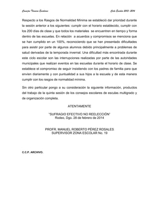 Consejos Técnicos Escolares Ciclo Escolar 2013-2014
Respecto a los Rasgos de Normalidad Mínima se estableció dar prioridad durante
la sesión anterior a los siguientes: cumplir con el horario establecido, cumplir con
los 200 días de clase y que todos los materiales se encuentren en tiempo y forma
dentro de las escuelas. En relación a acuerdos y compromisos se menciona que
se han cumplido en un 100%, reconociendo que se han presentado dificultades
para asistir por parte de algunos alumnos debido principalmente a problemas de
salud derivadas de la temporada invernal. Una dificultad más encontrada durante
este ciclo escolar son las interrupciones realizadas por parte de las autoridades
municipales que realizan eventos en las escuelas durante el horario de clase. Se
establece el compromiso de seguir insistiendo con los padres de familia para que
envíen diariamente y con puntualidad a sus hijos a la escuela y de esta manera
cumplir con los rasgos de normalidad mínima.
Sin otro particular pongo a su consideración la siguiente información, productos
del trabajo de la quinta sesión de los consejos escolares de esculas multigrado y
de organización completa.
ATENTAMENTE
“SUFRAGIO EFECTIVO NO REELECCIÓN”
Rodeo, Dgo. 28 de febrero de 2014
PROFR. MANUEL ROBERTO PÉREZ ROSALES
SUPERVISOR ZONA ESCOLAR No. 19
C.C.P. ARCHIVO.
 