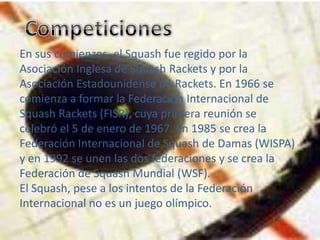 En sus comienzos, el Squash fue regido por la
Asociación Inglesa de Squash Rackets y por la
Asociación Estadounidense de Rackets. En 1966 se
comienza a formar la Federación Internacional de
Squash Rackets (FISR), cuya primera reunión se
celebró el 5 de enero de 1967. En 1985 se crea la
Federación Internacional de Squash de Damas (WISPA)
y en 1992 se unen las dos federaciones y se crea la
Federación de Squash Mundial (WSF).
El Squash, pese a los intentos de la Federación
Internacional no es un juego olímpico.
 