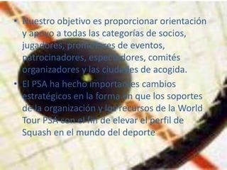 • Nuestro objetivo es proporcionar orientación
  y apoyo a todas las categorías de socios,
  jugadores, promotores de eventos,
  patrocinadores, espectadores, comités
  organizadores y las ciudades de acogida.
• El PSA ha hecho importantes cambios
  estratégicos en la forma en que los soportes
  de la organización y los recursos de la World
  Tour PSA con el fin de elevar el perfil de
  Squash en el mundo del deporte
 