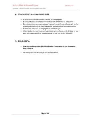 Universidad Andina del Cusco PAP ING.CIVIL 
Informe : Laboratorio de Tecnología del Concreto 
6. CONCLUSIONES Y RECOMENDACIONES 
o El peso unitario no determina la calidad de los agregados 
o El ensayo de peso unitario es importante para la determinar el % de vacíos 
o Es importante tomar en cuenta que el material a ser utilizado debe cumplir con los 
requerimientos que exige la norma vigente, por motivos de calidad y seguridad 
o Cuanto más compacto es el agregado el peso es mayor 
o Al compactar siempre tiene que hacerse con una varilla de punta de bala, ya que 
este solo hace que rellene los espacios vacíos que hay dentro del molde. 
Página 13 
7. BIBLIOGRAFIA 
o http://es.scribd.com/doc/66112519/Estudio-Tecnologico-de-Los-Agregados- 
Fino-y-Grueso 
o Tecnología del concreto- Ing. Flavio Abanto Castillo 
