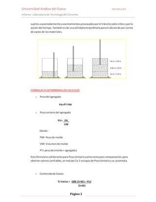 Universidad Andina del Cusco PAP ING.CIVIL 
Informe : Laboratorio de Tecnología del Concreto 
sujetos a acomodamiento o asentamientos provocados por el tránsito sobre ellos o por la 
acción del tiempo. También es de una utilidad extraordinaria para el cálculo de por ciento 
de vacíos de los materiales. 
FORMULAS A DETERMINAR LOS CALCULOS 
Página 2 
o Peso del agregado 
PA=PT-PM 
o Peso unitario del agregado 
PU= PA_ 
VM 
Dónde: 
PM= Peso de molde 
VM= Volumen de molde 
PT= peso de (molde + agregado) 
Esta fórmula es válida tanto para Peso Unitario suelto como para compactación, para 
obtener valores confiables, se realizan 2 a 3 ensayos de Peso Unitario y se promedia. 
o Contenido de Vacíos 
% Vacíos = 100( (S×W) – PU) 
(S×W) 
 