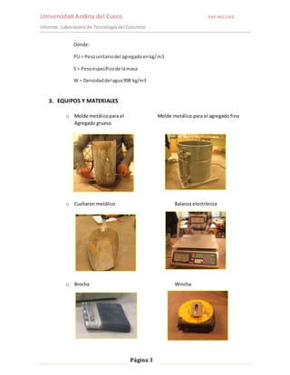 Universidad Andina del Cusco PAP ING.CIVIL 
Informe : Laboratorio de Tecnología del Concreto 
Página 3 
Dónde: 
PU = Peso unitario del agregado en kg/ m3 
S = Peso específico de la masa 
W = Densidad del agua 998 kg/m3 
3. EQUIPOS Y MATERIALES 
o Molde metálico para el Molde metálico para el agregado fino 
Agregado grueso 
o Cucharon metálico Balanza electrónica 
o Brocha Wincha 
 