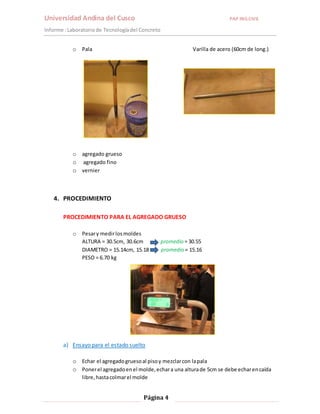 Universidad Andina del Cusco PAP ING.CIVIL 
Informe : Laboratorio de Tecnología del Concreto 
o Pala Varilla de acero (60cm de long.) 
Página 4 
o agregado grueso 
o agregado fino 
o vernier 
4. PROCEDIMIENTO 
PROCEDIMIENTO PARA EL AGREGADO GRUESO 
o Pesar y medir los moldes 
ALTURA = 30.5cm, 30.6cm promedio = 30.55 
DIAMETRO = 15.14cm, 15.18 promedio = 15.16 
PESO = 6.70 kg 
a) Ensayo para el estado suelto 
o Echar el agregado grueso al piso y mezclar con la pala 
o Poner el agregado en el molde, echar a una altura de 5cm se debe echar en caída 
libre, hasta colmar el molde 
 