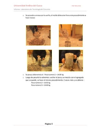 Universidad Andina del Cusco PAP ING.CIVIL 
Informe : Laboratorio de Tecnología del Concreto 
o Se procede a enrasa con la varilla, el molde debe estar lleno este procedimiento se 
Página 5 
hace 3 veces 
o Se pesa y obtenemos el : Peso numero 1 = 14.64 kg 
o Luego de pesarlo lo volvemos a echar al piso y se mezcla con el agregado 
que se quedó, se hace el mismo procedimiento 2 veces más y se obtiene : 
Peso número 2 = 14.92 kg 
Peso número 3 = 14.60 kg 
 