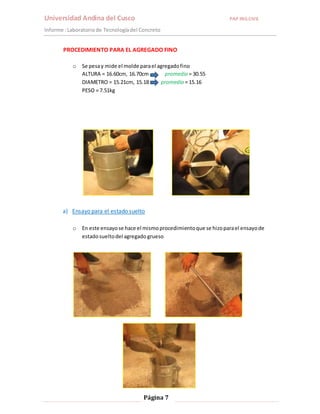Universidad Andina del Cusco PAP ING.CIVIL 
Informe : Laboratorio de Tecnología del Concreto 
PROCEDIMIENTO PARA EL AGREGADO FINO 
o Se pesa y mide el molde para el agregado fino 
ALTURA = 16.60cm, 16.70cm promedio = 30.55 
DIAMETRO = 15.21cm, 15.18 promedio = 15.16 
PESO = 7.51kg 
a) Ensayo para el estado suelto 
o En este ensayo se hace el mismo procedimiento que se hizo para el ensayo de 
estado suelto del agregado grueso 
Página 7 
 