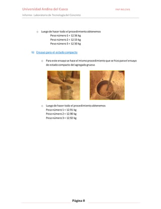 Universidad Andina del Cusco PAP ING.CIVIL 
Informe : Laboratorio de Tecnología del Concreto 
o Luego de hacer todo el procedimiento obtenemos 
Peso número 1 = 12.56 kg 
Peso número 2 = 12.53 kg 
Peso número 3 = 12.50 kg 
b) Ensayo para el estado compacto 
o Para este ensayo se hace el mismo procedimiento que se hizo para el ensayo 
de estado compacto del agregado grueso 
o Luego de hacer todo el procedimiento obtenemos 
Peso número 1 = 12.91 kg 
Peso número 2 = 12.90 kg 
Peso número 3 = 12.92 kg 
Página 8 
 