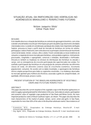 71Cadernos de Ciência & Tecnologia, Brasília, v.17, n.1, p.71-89, jan./abr. 2000
SITUAÇÃO ATUAL DA PARTICIPAÇÃO DAS HORTALIÇAS NO
AGRONEGÓCIO BRASILEIRO E PERSPECTIVAS FUTURAS
Nirlene Junqueira Vilela1
Gilmar Paulo Henz2
RESUMO
Este trabalho descreve a situação das hortaliças no contexto do agronegócio brasileiro, com vistas
à atender uma demanda crescente por informações por parte do público que desenvolve atividades
relacionadas à área. Levando em consideração a produção dos estados mais importantes da Região
Sudeste, procurou-se traçar o perfil atual do mercado de hortaliças em termos de volume,
participação e valores financeiros, bem como descrever as principais características do movimento
comercial de batata, tomate, cenoura, alho e cebola. Foram consideradas as novas tendências de
consumo e a expansão de novos mercados para hortaliças, como produtos orgânicos, minimamente
processados, congelados e supergelados, conservas e enlatados, desidratados e liofilizados.
Discutiu-se também as mudanças na estrutura de distribuição das hortaliças no atacado e
varejo, com as conseqüências da crescente participação dos supermercados nas vendas. Foi
avaliada a participação das hortaliças em uma projeção do consumo alimentar nas diferentes
classes de renda, em diferentes cenários (taxa de crescimento econômico, incremento
populacional, consumo). De acordo com os dados levantados, o agronegócio das hortaliças
oferece amplas perspectivas para todos os segmentos envolvidos, e as mudanças observadas
no mercado apontam para melhoria da eficiência, associada a ganho de competitividade, em
qualidade, diferenciação, preços e custos.
PRESENT SITUATION OF THE BRAZILIAN AGRIBUSINESS OF VEGETABLE
CROPS AND ITS FUTURE PERSPECTIVES
ABSTRACT
This paper describes the current situation of the vegetable crops in the Brazilian agribusiness in
order to supply a growing demand for information in this area. Some data on volume, participation
and economic value of vegetable crops production of São Paulo and Minas Gerais, the more
important productive states of Brazil southeast region, are shown. This paper also describes the
main characteristics of the market of potato, tomato, carrot, onion and garlic in São Paulo,
responsible for more than 30% of the sales in the Brazilian wholesale market. New tendencies of
1
Economista, M.Sc., Pesquisadora da Embrapa Hortaliças, Brasília-DF. E-mail:
nirlene@cnph.embrapa.br
2
Eng. Agrôn., M.Sc., Pesquisador da Embrapa Hortaliças, Brasília-DF. E-mail: henz@solar.com.br
 