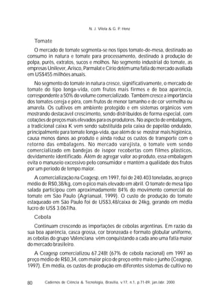 80
Tomate
O mercado de tomate segmenta-se nos tipos tomate-de-mesa, destinado ao
consumo in natura e tomate para processamento, destinado à produção de
polpa, purês, extratos, sucos e molhos. No segmento industrial do tomate, as
empresas Unilever, Arisco, Parmalat e Círio detém uma fatia do mercado avaliada
em US$455 milhões anuais.
No segmento do tomate in natura cresce, significativamente, o mercado de
tomate do tipo longa-vida, com frutos mais firmes e de boa aparência,
correspondente a 50% do volume comercializado. Também cresce a importância
dos tomates cereja e pêra, com frutos de menor tamanho e de cor vermelha ou
amarela. Os cultivos em ambiente protegido e em sistemas orgânicos vem
mostrando destacável crescimento, sendo distribuídos de forma especial, com
cotações de preços mais elevados para os produtores. No aspecto de embalagens,
a tradicional caixa K vem sendo substituída pela caixa de papelão ondulado,
principalmente para tomate longa-vida, que além de se mostrar mais higiênica,
causa menos danos ao produto e ainda reduz os custos de transporte com o
retorno das embalagens. No mercado varejista, o tomate vem sendo
comercializado em bandejas de isopor recobertas com filmes plásticos,
devidamente identificado. Além de agregar valor ao produto, essa embalagem
evita o manuseio excessivo pelo consumidor e mantém a qualidade dos frutos
por um período de tempo maior.
A comercialização na Ceagesp, em 1997, foi de 240.403 toneladas, ao preço
médio de R$0,38/kg, com o pico mais elevado em abril. O tomate de mesa tipo
salada participou com aproximadamente 84% do movimento comercial do
tomate em São Paulo (Agrianual, 1999). O custo de produção do tomate
estaqueado em São Paulo foi de US$3,48/caixa de 24kg, gerando em média
lucro de US$ 3.067/ha.
Cebola
Continuam crescendo as importações de cebolas argentinas. Em razão da
sua boa aparência, casca grossa, cor bronzeada e formato globular uniforme,
as cebolas do grupo Valenciana vêm conquistando a cada ano uma fatia maior
do mercado brasileiro.
A Ceagesp comercializou 67.248t (67% de cebola nacional) em 1997 ao
preço médio de R$0,34, com maior pico de preço entre maio e junho (Ceagesp,
1997). Em média, os custos de produção em diferentes sistemas de cultivo no
Cadernos de Ciência & Tecnologia, Brasília, v.17, n.1, p.71-89, jan./abr. 2000
N. J. Vilela & G. P. Henz
 