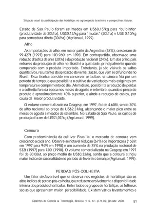 81
Estado de São Paulo foram estimados em US$0,15/kg para “bulbinho”
(produtividade de 20t/ha), US$0,13/kg para “mudas” (20t/ha) e US$ 0,10/kg
para semeadura direta (30t/ha) (Agrianual, 1999).
Alho
As importações de alho, em maior parte da Argentina (68%), cresceram de
99.427t (1997) para 103.960t em 1998. Em contrapartida, observa-se uma
redução drástica da área (20%) e da produção nacional (24%). Um dos principais
entraves da produção de alho no Brasil é a qualidade, principalmente quando
comparado com o produto importado. Entretanto, já são visíveis os saltos
qualitativos, resultantes da aplicação da vernalização, que vem se difundindo no
Brasil. Essa técnica consiste em conservar os bulbos na câmara fria por um
período de tempo, o que possibilita o cultivo de variedades mais exigentes em
temperatura e comprimento do dia. Além disso, possibilita a redução de perdas
e a colheita fora da época nos meses de agosto e setembro, quando o preço do
produto é aproximadamente 40% superior, e ainda a redução de custos, por
causa da maior produtividade.
O volume comercializado na Ceagesp, em 1997, foi de 4.608t, sendo 30%
de alho nacional ao preço de US$2,31/kg, alcançando o maior pico entre os
meses de agosto a meados de setembro. No Estado de São Paulo, os custos de
produção foram de US$1,07/kg (Agrianual, 1999).
Cenoura
Com predominância da cultivar Brasília, o mercado de cenoura vem
crescendo a cada ano. Observa-se notável redução (67%) de importações (1587t
em 1997 para 949t em 1998) e um aumento de 35% na produção nacional de
532t (1997) para 720t (1998). O volume comercializado na Ceagesp em 1997
foi de 80.086t, ao preço médio de US$0,32/kg, sendo que a cenoura atingiu
maior índice de sazonalidade no período de fevereiro à março (Agrianual, 1999).
PERDAS PÓS-COLHEITA
Um fator desfavorável que se observa nos negócios de hortaliças são os
altos índices de perdas pós-colheita, que reduzem sensivelmente a disponibilidade
interna dos produtos hortícolas. Entre todos os grupos de hortaliças, as folhosas
são as que apresentam maior perecibilidade. Existem vários levantamentos e
Cadernos de Ciência & Tecnologia, Brasília, v.17, n.1, p.71-89, jan./abr. 2000
Situação atual da participação das hortaliças no agronegócio brasileiro e perspectivas futuras
 