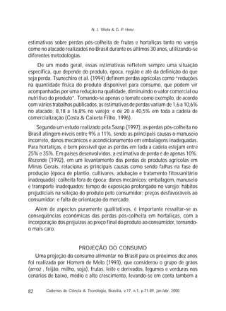 82
estimativas sobre perdas pós-colheita de frutas e hortaliças tanto no varejo
como no atacado realizados no Brasil durante os últimos 30 anos, utilizando-se
diferentes metodologias.
De um modo geral, essas estimativas refletem sempre uma situação
específica, que depende do produto, época, região e até da definição do que
seja perda. Tsunechiro et al. (1994) definem perdas agrícolas como “reduções
na quantidade física do produto disponível para consumo, que podem vir
acompanhadas por uma redução na qualidade, diminuindo o valor comercial ou
nutritivo do produto”. Tomando-se apenas o tomate como exemplo, de acordo
com vários trabalhos publicados, as estimativas de perdas variam de 1,6 a 10,6%
no atacado; 8,18 a 16,8% no varejo; e de 20 a 40,5% em toda a cadeia de
comercialização (Costa & Caixeta Filho, 1996).
Segundo um estudo realizado pela Saasp (1997), as perdas pós-colheita no
Brasil atingem níveis entre 9% a 11%, sendo as principais causas o manuseio
incorreto, danos mecânicos e acondicionamento em embalagens inadequadas.
Para hortaliças, é bem possível que as perdas em toda a cadeia estejam entre
25% e 35%. Em países desenvolvidos, a estimativa de perda é de apenas 10%.
Rezende (1992), em um levantamento das perdas de produtos agrícolas em
Minas Gerais, relaciona as principais causas como sendo falhas na fase de
produção (época de plantio, cultivares, adubação e tratamento fitossanitário
inadequado); colheita fora de época; danos mecânicos; embalagem, manuseio
e transporte inadequados; tempo de exposição prolongado no varejo; hábitos
prejudiciais na seleção do produto pelo consumidor; preços desfavoráveis ao
consumidor; e falta de orientação do mercado.
Além de aspectos puramente qualitativos, é importante ressaltar-se as
conseqüências econômicas das perdas pós-colheita em hortaliças, com a
incorporação dos prejuízos ao preço final do produto ao consumidor, tornando-
o mais caro.
PROJEÇÃO DO CONSUMO
Uma projeção do consumo alimentar no Brasil para os próximos dez anos
foi realizada por Homem de Melo (1993), que considerou o grupo de grãos
(arroz , feijão, milho, soja), frutas, leite e derivados, legumes e verduras nos
cenários de baixo, médio e alto crescimento, levando-se em conta também a
Cadernos de Ciência & Tecnologia, Brasília, v.17, n.1, p.71-89, jan./abr. 2000
N. J. Vilela & G. P. Henz
 