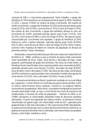 83
variação do PIB e o incremento populacional. Neste trabalho, o grupo das
hortaliças (2,19%) classificou-se em posição acima de grãos (2,18%), mandioca
(1,23%), e açúcar (1,90%) no cenário de baixo crescimento. No cenário de
médio crescimento, o grupo das hortaliças (3,52%) perde posição apenas para
frutas (5,27%), leite (4,78%), carne bovina (4, 51%) e carne de frango (3,79%).
No cenário de alto crescimento, o grupo das hortaliças destaca-se com um
incremento de 4,69%, perdendo posição apenas para frutas (7,41%), leite
(6,37%), carne bovina (5,98%) e carne de frango (4,95%). No aspecto social,
caracterizado por crescimento com equidade, o grupo de hortaliças (5,35%)
destaca-se como o quinto colocado, superado apenas pelas frutas (8,44%),
leite (7,26%), carne bovina (6,78%) e carne de frango (5,57%). Neste cenário,
ocorreria forte mudança de hábito de consumo da população na direção de
proteínas animais, frutas e hortaliças.
Analisando o consumo de alimentos por diferentes classes de renda (Homem
de Melo et al., 1988), verificou-se que as famílias de baixa renda consumiam
maior quantidade de arroz, feijão, carne bovina e derivados do trigo, sendo
pequena a participação do grupo das hortaliças. Na classe de renda média, as
hortaliças foram classificadas como o quinto produto mais consumido (6,06%),
perdendo somente para carne bovina (13,26%), derivados do trigo (8,50%),
arroz (8,38%) e leite e derivados (7,76%). Na classe de alta renda, as hortaliças
(6,03%) constituem o quarto produto mais consumido, ficando atrás apenas da
carne bovina (15,32%), leite e derivados (10,33%) e frutas (6,26%).
O consumo de hortaliças no Brasil, atualmente avaliado em cerca de 40kg/
per capita/ano, é muito inferior ao verificado nos países desenvolvidos. Entre
os fatores determinantes dessa condição, incluem-se os próprios hábitos
socioculturais da população. Além disso, os produtos hortigranjeiros possuem
elevada elasticidade renda, ou seja, o crescimento nos níveis de consumo está
condicionado à elevação da renda da população. Homem de Melo et al.
(1988) calcularam as elasticidades dispêndio-renda de dezessete produtos
alimentares. A partir da magnitude dos valores médios, as hortaliças ficaram
classificadas em quarto lugar com elasticidade renda de 0,81, superadas pelo
grupo de frutas (1,28), leite e derivados (1,10) e carne bovina (0,99). Não obstante,
os autores preconizaram que com o avanço do desenvolvimento econômico, os
padrões de consumo alimentar iriam se alterando, com menor ênfase nos produtos
básicos, como feijão, mandioca e arroz.
Cadernos de Ciência & Tecnologia, Brasília, v.17, n.1, p.71-89, jan./abr. 2000
Situação atual da participação das hortaliças no agronegócio brasileiro e perspectivas futuras
 