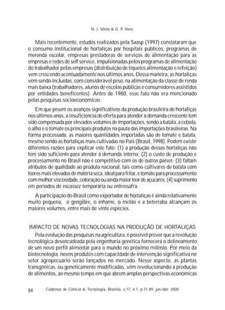 84
Mais recentemente, estudos realizados pela Saasp (1997) constataram que
o consumo institucional de hortaliças por hospitais públicos, programas de
merenda escolar, empresas prestadoras de serviços de alimentação para as
empresas e redes de self service, impulsionadas pelos programas de alimentação
do trabalhador pelas empresas (distribuição de tíquetes alimentação e refeição)
vem crescendo acentuadamente nos últimos anos. Dessa maneira, as hortaliças
vêm sendo incluídas, com considerável peso, na alimentação da classe de renda
mais baixa (trabalhadores, alunos de escolas públicas e consumidores assistidos
por entidades beneficentes). Antes de 1980, esse fato não era mencionado
pelas pesquisas socioeconômicas.
Em que pesem os avanços significativos da produção brasileira de hortaliças
nos últimos anos, a insuficiência de oferta para atender à demanda crescente tem
sido compensada por elevados volumes de importações, sendo a batata, a cebola,
o alho e o tomate os principais produtos na pauta das importações brasileiras. Na
forma processada, as maiores quantidades importadas são de tomate e batata,
mesmo sendo as hortaliças mais cultivadas no País (Brasil, 1998). Podem existir
diferentes razões para explicar este fato: (1) a produção dessas hortaliças não
tem sido suficiente para atender à demanda interna; (2) o custo de produção e
processamento no Brasil não é competitivo com os de outros países; (3) faltam
atributos de qualidade ao produto nacional, tais como cultivares de batata com
teoresmaiselevadosdematériaseca,idealparafritar,etomateparaprocessamento
commelhorviscosidade,coloraçãoouaindamaiorteordeaçúcares;(4)suprimento
em períodos de escassez temporária ou entressafra.
A participação do Brasil como exportador de hortaliças é ainda relativamente
muito pequena, o gengibre, o inhame, o melão e a beterraba alcançam os
maiores volumes, entre mais de vinte espécies.
IMPACTO DE NOVAS TECNOLOGIAS NA PRODUÇÃO DE HORTALIÇAS
Pela evolução das pesquisas na agricultura, é possível prever que a revolução
tecnológica desencadeada pela engenharia genética fornecerá o delineamento
de um novo perfil alimentar para o mundo no próximo milênio. Por meio da
biotecnologia, novos produtos com capacidade de intervenção significativa no
setor agropecuário serão lançados no mercado. Nesse aspecto, as plantas
transgênicas, ou geneticamente modificadas, vêm revolucionando a produção
de alimentos, ao mesmo tempo em que abrem amplas perspectivas econômicas
Cadernos de Ciência & Tecnologia, Brasília, v.17, n.1, p.71-89, jan./abr. 2000
N. J. Vilela & G. P. Henz
 