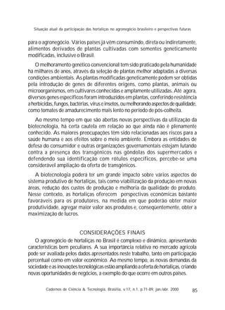 85
para o agronegócio. Vários países já vêm consumindo, direta ou indiretamente,
alimentos derivados de plantas cultivadas com sementes geneticamente
modificadas, inclusive o Brasil.
O melhoramento genético convencional tem sido praticado pela humanidade
há milhares de anos, através da seleção de plantas melhor adaptadas a diversas
condições ambientais. As plantas modificadas geneticamente podem ser obtidas
pela introdução de genes de diferentes origens, como plantas, animais ou
microorganismos, em cultivares conhecidas e amplamente utilizadas. Até agora,
diversos genes específicos foram introduzidos em plantas, conferindo resistência
aherbicidas,fungos,bactérias,víruseinsetos,oumelhorandoaspectosdequalidade,
como tomates de amadurecimento mais lento no período de pós-colheita.
Ao mesmo tempo em que são abertas novas perspectivas da utilização da
biotecnologia, há certa cautela em relação ao que ainda não é plenamente
conhecido. As maiores preocupações têm sido relacionadas aos riscos para a
saúde humana e aos efeitos sobre o meio ambiente. Embora as entidades de
defesa do consumidor e outras organizações governamentais estejam lutando
contra a presença dos transgênicos nas gôndolas dos supermercados e
defendendo sua identificação com rótulos específicos, percebe-se uma
considerável ampliação da oferta de transgênicos.
A biotecnologia poderá ter um grande impacto sobre vários aspectos do
sistema produtivo de hortaliças, tais como viabilização da produção em novas
áreas, redução dos custos de produção e melhoria da qualidade do produto.
Nesse contexto, as hortaliças oferecem perspectivas econômicas bastante
favoráveis para os produtores, na medida em que poderão obter maior
produtividade, agregar maior valor aos produtos e, conseqüentemente, obter a
maximização de lucros.
CONSIDERAÇÕES FINAIS
O agronegócio de hortaliças no Brasil é complexo e dinâmico, apresentando
características bem peculiares. A sua importância relativa no mercado agrícola
pode ser avaliada pelos dados apresentados neste trabalho, tanto em participação
percentual como em valor econômico. Ao mesmo tempo, as novas demandas da
sociedadeeasinovaçõestecnológicasestãoampliandoaofertadehortaliças,criando
novas oportunidades de negócios, a exemplo do que ocorre em outros países.
Cadernos de Ciência & Tecnologia, Brasília, v.17, n.1, p.71-89, jan./abr. 2000
Situação atual da participação das hortaliças no agronegócio brasileiro e perspectivas futuras
 