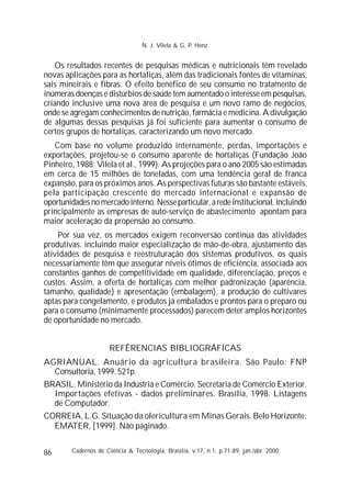 86
Os resultados recentes de pesquisas médicas e nutricionais têm revelado
novas aplicações para as hortaliças, além das tradicionais fontes de vitaminas,
sais mineirais e fibras. O efeito benéfico de seu consumo no tratamento de
inúmeras doenças e distúrbios de saúde tem aumentado o interesse em pesquisas,
criando inclusive uma nova área de pesquisa e um novo ramo de negócios,
onde se agregam conhecimentos de nutrição, farmácia e medicina. A divulgação
de algumas dessas pesquisas já foi suficiente para aumentar o consumo de
certos grupos de hortaliças, caracterizando um novo mercado.
Com base no volume produzido internamente, perdas, importações e
exportações, projetou-se o consumo aparente de hortaliças (Fundação João
Pinheiro, 1988; Vilela et al., 1999). As projeções para o ano 2005 são estimadas
em cerca de 15 milhões de toneladas, com uma tendência geral de franca
expansão, para os próximos anos. As perspectivas futuras são bastante estáveis,
pela participação crescente do mercado internacional e expansão de
oportunidadesno mercadointerno.Nesse particular,aredeinstitucional,incluindo
principalmente as empresas de auto-serviço de abastecimento apontam para
maior aceleração da propensão ao consumo.
Por sua vez, os mercados exigem reconversão contínua das atividades
produtivas, incluindo maior especialização de mão-de-obra, ajustamento das
atividades de pesquisa e reestruturação dos sistemas produtivos, os quais
necessariamente têm que assegurar níveis ótimos de eficiência, associada aos
constantes ganhos de competitividade em qualidade, diferenciação, preços e
custos. Assim, a oferta de hortaliças com melhor padronização (aparência,
tamanho, qualidade) e apresentação (embalagem), a produção de cultivares
aptas para congelamento, e produtos já embalados e prontos para o preparo ou
para o consumo (minimamente processados) parecem deter amplos horizontes
de oportunidade no mercado.
REFÊRENCIAS BIBLIOGRÁFICAS
AGRIANUAL. Anuário da agricultura brasileira. São Paulo: FNP
Consultoria, 1999. 521p.
BRASIL. Ministério da Indústria e Comércio. Secretaria de Comércio Exterior.
Importações efetivas - dados preliminares. Brasília, 1998. Listagens
de Computador.
CORREIA, L.G. Situação da olericultura em Minas Gerais. Belo Horizonte:
EMATER, [1999]. Não paginado.
Cadernos de Ciência & Tecnologia, Brasília, v.17, n.1, p.71-89, jan./abr. 2000
N. J. Vilela & G. P. Henz
 