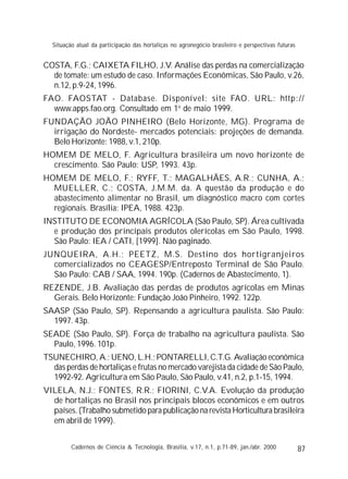 87
COSTA, F.G.; CAIXETA FILHO, J.V. Análise das perdas na comercialização
de tomate: um estudo de caso. Informações Econômicas, São Paulo, v.26,
n.12, p.9-24, 1996.
FAO. FAOSTAT - Database. Disponível: site FAO. URL: http://
www.apps.fao.org. Consultado em 1o
de maio 1999.
FUNDAÇÃO JOÃO PINHEIRO (Belo Horizonte, MG). Programa de
irrigação do Nordeste- mercados potenciais: projeções de demanda.
Belo Horizonte: 1988, v.1, 210p.
HOMEM DE MELO, F. Agricultura brasileira um novo horizonte de
crescimento. São Paulo: USP, 1993. 43p.
HOMEM DE MELO, F.; RYFF, T.; MAGALHÃES, A.R.; CUNHA, A.;
MUELLER, C.; COSTA, J.M.M. da. A questão da produção e do
abastecimento alimentar no Brasil, um diagnóstico macro com cortes
regionais. Brasília: IPEA, 1988. 423p.
INSTITUTO DE ECONOMIA AGRÍCOLA (São Paulo, SP). Área cultivada
e produção dos principais produtos olerícolas em São Paulo, 1998.
São Paulo: IEA / CATI, [1999]. Não paginado.
JUNQUEIRA, A.H.; PEETZ, M.S. Destino dos hortigranjeiros
comercializados no CEAGESP/Entreposto Terminal de São Paulo.
São Paulo: CAB / SAA, 1994. 190p. (Cadernos de Abastecimento, 1).
REZENDE, J.B. Avaliação das perdas de produtos agrícolas em Minas
Gerais. Belo Horizonte: Fundação João Pinheiro, 1992. 122p.
SAASP (São Paulo, SP). Repensando a agricultura paulista. São Paulo:
1997. 43p.
SEADE (São Paulo, SP). Força de trabalho na agricultura paulista. São
Paulo, 1996. 101p.
TSUNECHIRO, A.; UENO, L.H.; PONTARELLI, C.T.G. Avaliação econômica
das perdas de hortaliças e frutas no mercado varejista da cidade de São Paulo,
1992-92. Agricultura em São Paulo, São Paulo, v.41, n.2, p.1-15, 1994.
VILELA, N.J.; FONTES, R.R.; FIORINI, C.V.A. Evolução da produção
de hortaliças no Brasil nos principais blocos econômicos e em outros
países. (Trabalho submetido para publicação na revista Horticultura brasileira
em abril de 1999).
Cadernos de Ciência & Tecnologia, Brasília, v.17, n.1, p.71-89, jan./abr. 2000
Situação atual da participação das hortaliças no agronegócio brasileiro e perspectivas futuras
 
