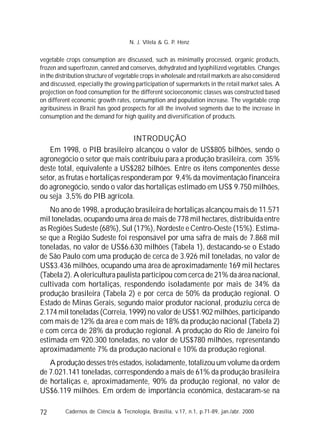 72
vegetable crops consumption are discussed, such as minimally processed, organic products,
frozen and superfrozen, canned and conserves, dehydrated and lyophilized vegetables. Changes
in the distribution structure of vegetable crops in wholesale and retail markets are also considered
and discussed, especially the growing participation of supermarkets in the retail market sales. A
projection on food consumption for the different socioeconomic classes was constructed based
on different economic growth rates, consumption and population increase. The vegetable crop
agribusiness in Brazil has good prospects for all the involved segments due to the increase in
consumption and the demand for high quality and diversification of products.
INTRODUÇÃO
Em 1998, o PIB brasileiro alcançou o valor de US$805 bilhões, sendo o
agronegócio o setor que mais contribuiu para a produção brasileira, com 35%
deste total, equivalente a US$282 bilhões. Entre os itens componentes desse
setor, as frutas e hortaliças responderam por 9,4% da movimentação financeira
do agronegócio, sendo o valor das hortaliças estimado em US$ 9.750 milhões,
ou seja 3,5% do PIB agrícola.
No ano de 1998, a produção brasileira de hortaliças alcançou mais de 11.571
mil toneladas, ocupando uma área de mais de 778 mil hectares, distribuída entre
as Regiões Sudeste (68%), Sul (17%), Nordeste e Centro-Oeste (15%). Estima-
se que a Região Sudeste foi responsável por uma safra de mais de 7.868 mil
toneladas, no valor de US$6.630 milhões (Tabela 1), destacando-se o Estado
de São Paulo com uma produção de cerca de 3.926 mil toneladas, no valor de
US$3.436 milhões, ocupando uma área de aproximadamente 169 mil hectares
(Tabela 2). A olericultura paulista participou com cerca de 21% da área nacional,
cultivada com hortaliças, respondendo isoladamente por mais de 34% da
produção brasileira (Tabela 2) e por cerca de 50% da produção regional. O
Estado de Minas Gerais, segundo maior produtor nacional, produziu cerca de
2.174 mil toneladas (Correia, 1999) no valor de US$1.902 milhões, participando
com mais de 12% da área e com mais de 18% da produção nacional (Tabela 2)
e com cerca de 28% da produção regional. A produção do Rio de Janeiro foi
estimada em 920.300 toneladas, no valor de US$780 milhões, representando
aproximadamente 7% da produção nacional e 10% da produção regional.
A produção desses três estados, isoladamente, totalizou um volume da ordem
de 7.021.141 toneladas, correspondendo a mais de 61% da produção brasileira
de hortaliças e, aproximadamente, 90% da produção regional, no valor de
US$6.119 milhões. Em ordem de importância econômica, destacaram-se na
Cadernos de Ciência & Tecnologia, Brasília, v.17, n.1, p.71-89, jan./abr. 2000
N. J. Vilela & G. P. Henz
 