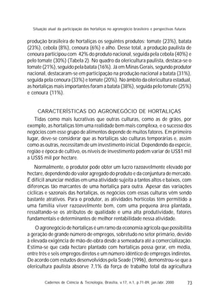 73
produção brasileira de hortaliças os seguintes produtos: tomate (23%), batata
(23%), cebola (8%), cenoura (6%) e alho. Desse total, a produção paulista de
cenoura participou com 42% do produto nacional, seguida pela cebola (40%) e
pelo tomate (30%) (Tabela 2). No quadro da olericultura paulista, destaca-se o
tomate (21%), seguido pela batata (16%). Já em Minas Gerais, segundo produtor
nacional, destacaram-se em participação na produção nacional a batata (31%),
seguida pela cenoura (33%) e tomate (20%). No âmbito da olericultura estadual,
as hortaliças mais importantes foram a batata (38%), seguida pelo tomate (25%)
e cenoura (11%).
CARACTERÍSTICAS DO AGRONEGÓCIO DE HORTALIÇAS
Tidas como mais lucrativas que outras culturas, como as de grãos, por
exemplo, as hortaliças têm uma realidade bem mais complexa, e o sucesso dos
negócios com esse grupo de alimentos depende de muitos fatores. Em primeiro
lugar, deve-se considerar que as hortaliças são culturas temporárias e, assim
como as outras, necessitam de um investimento inicial. Dependendo da espécie,
região e época de cultivo, os níveis de investimento podem variar de US$1 mil
a US$5 mil por hectare.
Normalmente, o produtor pode obter um lucro razoavelmente elevado por
hectare, dependendo do valor agregado do produto e da conjuntura de mercado.
É difícil anunciar médias em uma atividade sujeita a tantos altos e baixos, com
diferenças tão marcantes de uma hortaliça para outra. Apesar das variações
cíclicas e sazonais das hortaliças, os negócios com essas culturas vêm sendo
bastante atrativos. Para o produtor, as atividades hortícolas têm permitido a
uma família viver razoavelmente bem, com uma pequena área plantada,
ressaltando-se os atributos de qualidade e uma alta produtividade, fatores
fundamentais e determinantes de melhor rentabilidade nessa atividade.
O agronegócio de hortaliças é um ramo da economia agrícola que possibilita
a geração de grande número de empregos, sobretudo no setor primário, devido
à elevada exigência de mão-de-obra desde a semeadura até a comercialização.
Estima-se que cada hectare plantado com hortaliças possa gerar, em média,
entre três e seis empregos diretos e um número idêntico de empregos indiretos.
De acordo com estudos desenvolvidos pela Seade (1996), demonstrou-se que a
olericultura paulista absorve 7,1% da força de trabalho total da agricultura
Cadernos de Ciência & Tecnologia, Brasília, v.17, n.1, p.71-89, jan./abr. 2000
Situação atual da participação das hortaliças no agronegócio brasileiro e perspectivas futuras
 