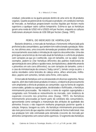 74
estadual, colocando-se na quarta posição dentro de uma série de 28 produtos
vegetais. Quanto ao potencial de receita para o produtor, em condições normais
de mercado, as hortaliças proporcionam receitas líquidas por hectare muito
superiores a qualquer outro cultivo temporário. Estima-se que as hortaliças
geram uma renda de US$2 mil a US$25 mil por hectare, enquanto as culturas
tradicionais alcançam menos de US$ 500 por hectare (Saasp, 1997).
PERFIL DO MERCADO DE HORTALIÇAS
Bastante dinâmico, o mercado de hortaliças é fortemente influenciado pela
preferência dos consumidores, que também tem redirecionado a produção. Nota-
se, nos últimos anos, uma crescente demanda por produtos diferenciados, não
necessariamente associados à introdução de espécies desconhecidas. Uma das
principais características do mercado atual de hortaliças é a oferta de produtos
com variações ao que já é conhecido, seja em tamanho, cor ou sabor. Como
exemplos, podem-se citar hortaliças diferentes dos padrões tradicionais de
apresentação de cores (alface e quiabo roxos, berinjela branca, abobrinha amarela
e pimentões em sete cores diferentes); ou com variações de tamanho, como é
o caso da miniaturização da cenoura (“baby carrot”), tomate cereja ou pêra e
outras novidades como brócolos de cabeça única, alface americana, milho-
doce, pepino sem sementes, tomate extra-firme, entre outras.
O mercado de hortaliças vem se estruturando em diversos segmentos. Nesse
aspecto, além dos tradicionais produtos in natura, a indústria de processamento
vem ampliando a oferta de produtos ao consumidor, seja na forma de vegetais
conservados, gelados ou supergelados, desidratados e liofilizados, e hortaliças
minimamente processadas. Na indústria, o ramo de vegetais supergelados e
congelados vem firmando-se notavelmente no mercado, com tendência de
expansão crescente nos próximos anos (Saasp, 1997). As hortaliças
minimamente processadas já fazem parte do cotidiano dos consumidores,
apresentando como vantagens a manutenção dos atributos de qualidade dos
alimentos frescos e não requerem nenhuma preparação posterior quanto à
seleção, limpeza, lavagem ou corte. As hortaliças minimamente processadas
são mais perecíveis do que aquelas comercializadas de forma tradicional, mas
sua produção tem sido estimulada pela demanda crescente do mercado por
alimentos semiprontos sem conservantes químicos. O segmento das hortaliças
Cadernos de Ciência & Tecnologia, Brasília, v.17, n.1, p.71-89, jan./abr. 2000
N. J. Vilela & G. P. Henz
 