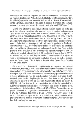 75
enlatadas e em conservas responde por considerável fatia do faturamento total
da indústria de alimentos. As hortaliças desidratadas e liofilizadas (que também
inclui frutas) apresentam um consumo médio anual da ordem de 1.300 toneladas,
sendo a produção destinada à fabricação de sopas e de molhos. Há, contudo,
uma expectativa de crescimento de cerca de 100% até o ano 2000 (Saasp, 1997).
Como uma alternativa aos produtos tradicionais in natura, as hortaliças
orgânicas atingem cotações muito atraentes, representando em alguns casos
30% a mais nos preços obtidos dos produtos convencionais. A agricultura
orgânica vem se consolidando desde o início da década de 60, como resposta
aos crescentes questionamentos dos rumos da agricultura moderna,
principalmente alguns fatores negativos como prejuízos à saúde humana e
desequilíbrio do ecossistema provocado pelo uso de agrotóxicos. No Brasil,
existem cerca de 500 produtores certificados por associações ou entidades
afins envolvidas em atividades de olericultura orgânica. Em São Paulo, estado
pioneiro nessa área, existe uma associação de agricultura orgânica com um
volume comercializado em torno de 40 toneladas semanais (Saasp, 1997),
inclusive em supermercados de porte médio. O ramo das hortaliças orgânicas
vem se disseminando de forma representativa também em outros estados,
como no Espírito Santo, Distrito Federal, Paraná, Minas Gerais, Santa Catarina
e Rio Grande do Sul.
Para o consumidor intermediário, representado pelo segmento institucional
(restaurantes, hospitais, escolas, redes de fast food), as hortaliças industrializadas
(supergeladas, congeladas e produtos minimamente processadas) proporcionam
vantagens logísticas, como a menor necessidade de espaço para armazenamento
e menor utilização de mão-de-obra. Pesquisas realizadas pela Saasp (1997)
contabilizaram desde a implantação do Plano Real taxas anuais globais de
crescimento de 25% a 30% ao ano, com faturamento interno da ordem de
US$100 milhões. Apesar disso, a participação média dos congelados e
supercongelados na cesta básica de consumo dos brasileiros é de apenas 2,5%,
enquanto que este índice chega a 20% nos EUA e 18% na Europa. O consumo
global de hortaliças congeladas é da ordem de 4,3 milhões de toneladas nos
EUA, 1,2 milhão de toneladas na União Européia (25 kg/per capita) e de
80.200 toneladas no Japão. Nos EUA a distribuição desses produtos se dá,
preferencialmente, no nível do consumo institucional (76%), representado por
hospitais, restaurantes e escolas.
Cadernos de Ciência & Tecnologia, Brasília, v.17, n.1, p.71-89, jan./abr. 2000
Situação atual da participação das hortaliças no agronegócio brasileiro e perspectivas futuras
 