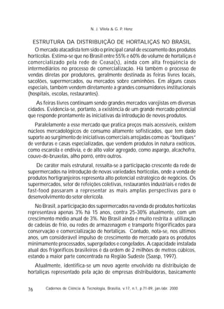 76
ESTRUTURA DA DISTRIBUIÇÃO DE HORTALIÇAS NO BRASIL
O mercado atacadista tem sido o principal canal de escoamento dos produtos
hortícolas. Estima-se que no Brasil entre 55% e 60% do volume de hortaliças é
comercializado pela rede de Ceasa(s), ainda com alta freqüência de
intermediários no processo de comercialização. Há também o processo de
vendas diretas por produtores, geralmente destinada às feiras livres locais,
sacolões, supermercados, ou mercados sobre caminhões. Em alguns casos
especiais, também vendem diretamente a grandes consumidores institucionais
(hospitais, escolas, restaurantes).
As feiras livres continuam sendo grandes mercados varejistas em diversas
cidades. Evidencia-se, portanto, a existência de um grande mercado potencial
que responde prontamente às iniciativas da introdução de novos produtos.
Paralelamente a esse mercado que pratica preços mais acessíveis, existem
núcleos mercadológicos de consumo altamente sofisticados, que tem dado
suporte ao surgimento de iniciativas comerciais arrojadas como as “boutiques”
de verduras e casas especializadas, que vendem produtos in natura exóticos,
como escarola e endívia, e de alto valor agregado, como aspargo, alcachofra,
couve-de-bruxelas, alho porró, entre outros.
De caráter mais estrutural, ressalta-se a participação crescente da rede de
supermercados na introdução de novas variedades hortícolas, onde a venda de
produtos hortigranjeiros representa alto potencial estratégico de negócios. Os
supermercados, setor de refeições coletivas, restaurantes industriais e redes de
fast-food passaram a representar as mais amplas perspectivas para o
desenvolvimento do setor olerícola.
No Brasil, a participação dos supermercados na venda de produtos hortícolas
representava apenas 3% há 15 anos, contra 25-30% atualmente, com um
crescimento médio anual de 3%. No Brasil ainda é muito restrita a utilização
de cadeias de frio, ou redes de armazenagem e transporte frigorificados para
conservação e comercialização de hortaliças. Contudo, nota-se, nos últimos
anos, um considerável impulso de crescimento do mercado para os produtos
minimamente processados, supergelados e congelados. A capacidade instalada
atual dos frigoríficos brasileiros é da ordem de 2 milhões de metros cúbicos,
estando a maior parte concentrada na Região Sudeste (Saasp, 1997).
Atualmente, identifica-se um novo agente envolvido na distribuição de
hortaliças representado pela ação de empresas distribuidoras, basicamente
Cadernos de Ciência & Tecnologia, Brasília, v.17, n.1, p.71-89, jan./abr. 2000
N. J. Vilela & G. P. Henz
 