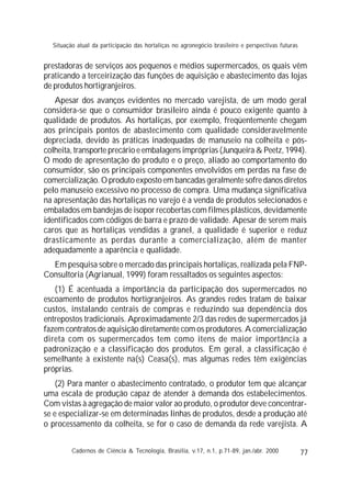 77
prestadoras de serviços aos pequenos e médios supermercados, os quais vêm
praticando a terceirização das funções de aquisição e abastecimento das lojas
de produtos hortigranjeiros.
Apesar dos avanços evidentes no mercado varejista, de um modo geral
considera-se que o consumidor brasileiro ainda é pouco exigente quanto à
qualidade de produtos. As hortaliças, por exemplo, freqüentemente chegam
aos principais pontos de abastecimento com qualidade consideravelmente
depreciada, devido às práticas inadequadas de manuseio na colheita e pós-
colheita, transporte precário e embalagens impróprias (Junqueira & Peetz, 1994).
O modo de apresentação do produto e o preço, aliado ao comportamento do
consumidor, são os principais componentes envolvidos em perdas na fase de
comercialização. O produto exposto em bancadas geralmente sofre danos diretos
pelo manuseio excessivo no processo de compra. Uma mudança significativa
na apresentação das hortaliças no varejo é a venda de produtos selecionados e
embalados em bandejas de isopor recobertas com filmes plásticos, devidamente
identificados com códigos de barra e prazo de validade. Apesar de serem mais
caros que as hortaliças vendidas a granel, a qualidade é superior e reduz
drasticamente as perdas durante a comercialização, além de manter
adequadamente a aparência e qualidade.
Em pesquisa sobre o mercado das principais hortaliças, realizada pela FNP-
Consultoria (Agrianual, 1999) foram ressaltados os seguintes aspectos:
(1) É acentuada a importância da participação dos supermercados no
escoamento de produtos hortigranjeiros. As grandes redes tratam de baixar
custos, instalando centrais de compras e reduzindo sua dependência dos
entrepostos tradicionais. Aproximadamente 2/3 das redes de supermercados já
fazem contratos de aquisição diretamente com os produtores. A comercialização
direta com os supermercados tem como itens de maior importância a
padronização e a classificação dos produtos. Em geral, a classificação é
semelhante à existente na(s) Ceasa(s), mas algumas redes têm exigências
próprias.
(2) Para manter o abastecimento contratado, o produtor tem que alcançar
uma escala de produção capaz de atender à demanda dos estabelecimentos.
Com vistas à agregação de maior valor ao produto, o produtor deve concentrar-
se e especializar-se em determinadas linhas de produtos, desde a produção até
o processamento da colheita, se for o caso de demanda da rede varejista. A
Cadernos de Ciência & Tecnologia, Brasília, v.17, n.1, p.71-89, jan./abr. 2000
Situação atual da participação das hortaliças no agronegócio brasileiro e perspectivas futuras
 
